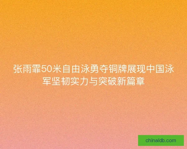 张雨霏50米自由泳勇夺铜牌展现中国泳军坚韧实力与突破新篇章