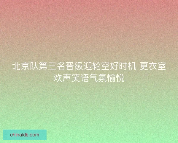 北京队第三名晋级迎轮空好时机 更衣室欢声笑语气氛愉悦