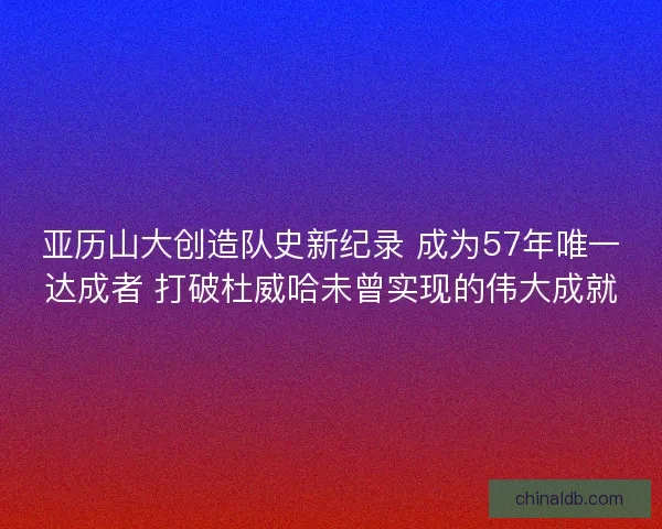 亚历山大创造队史新纪录 成为57年唯一达成者 打破杜威哈未曾实现的伟大成就