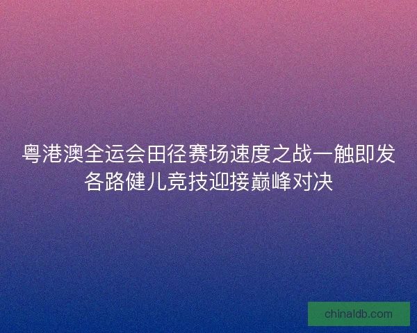 粤港澳全运会田径赛场速度之战一触即发各路健儿竞技迎接巅峰对决