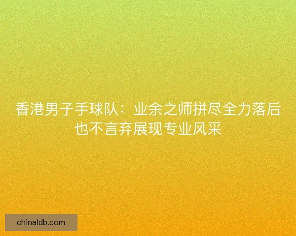 香港男子手球队：业余之师拼尽全力落后也不言弃展现专业风采