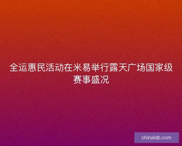 全运惠民活动在米易举行露天广场国家级赛事盛况