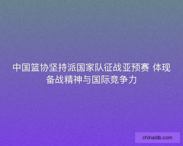 中国篮协坚持派国家队征战亚预赛 体现备战精神与国际竞争力