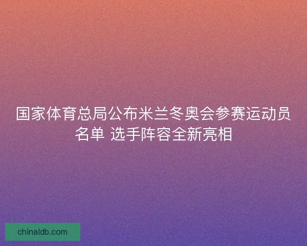 国家体育总局公布米兰冬奥会参赛运动员名单 选手阵容全新亮相