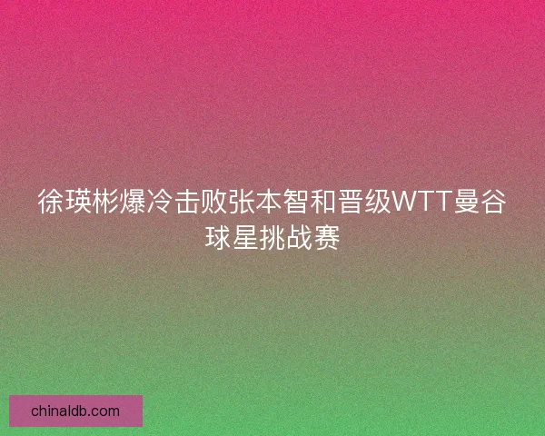徐瑛彬爆冷击败张本智和晋级WTT曼谷球星挑战赛